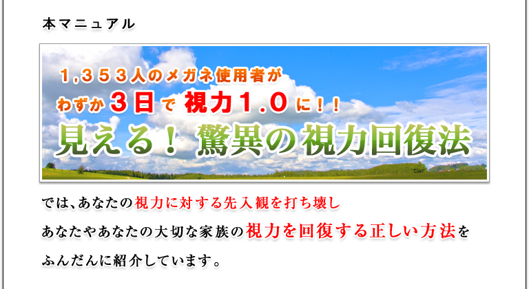 本マニュアル『１，３５３人　のメガネ使用者がわずか３日で視力１.０に！！見える！ 驚異の視力回復法』では、あなたの視力に対する先入観を打ち壊し、あなたやあなたの大切な家族の視力を回復する正しい方法をふんだんに紹介しています。