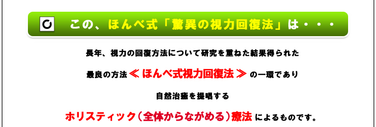この、ほんべ式「驚異の視力回復法」は……長年、視力の回復方法について研究を重ねた結果得られた最良の方法、≪ほんべ式視力回復法≫の一環であり、自然治癒を提唱するホリスティック（全体からながめる）療法によるものです。