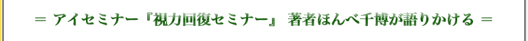 ＝ アイセミナー『視力回復セミナー』　?著者ほんべ千博が語りかける?　＝
