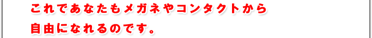 これであなたもメガネやコンタクトから自由になれるのです。