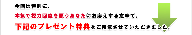 今回は特別に、本気で視力回復を願うあなたにお応えする意味で、下記のプレゼント特典をご用意させていただきました。