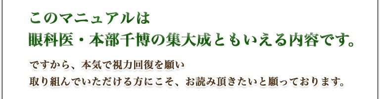 このマニュアルは、眼科医・本部千博の集大成ともいえる内容です。ですから、本気で視力回復を願い、取り組んでいただける方にこそ、お読み頂きたいと願っております。