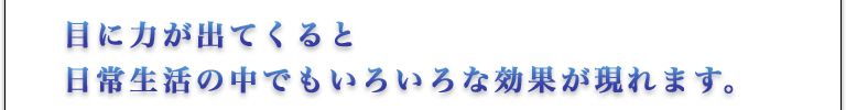 目に力が出てくると、日常生活の中でもいろいろな効果が現れます。