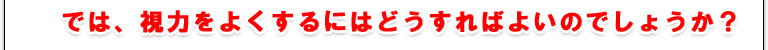 では、視力をよくするにはどうすればよいのでしょうか？！